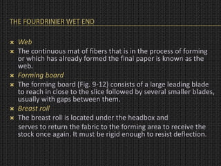 THE FOURDRINIER WET END
 Web
 The continuous mat of fibers that is in the process of forming
or which has already formed the final paper is known as the
web.
 Forming board
 The forming board (Fig. 9-12) consists of a large leading blade
to reach in close to the slice followed by several smaller blades,
usually with gaps between them.
 Breast roll
 The breast roll is located under the headbox and
serves to return the fabric to the forming area to receive the
stock once again. It must be rigid enough to resist deflection.
 