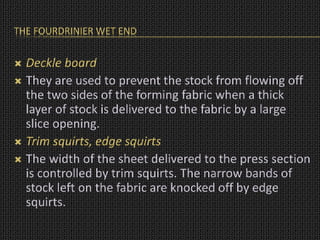 THE FOURDRINIER WET END
 Deckle board
 They are used to prevent the stock from flowing off
the two sides of the forming fabric when a thick
layer of stock is delivered to the fabric by a large
slice opening.
 Trim squirts, edge squirts
 The width of the sheet delivered to the press section
is controlled by trim squirts. The narrow bands of
stock left on the fabric are knocked off by edge
squirts.
 