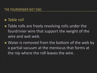 THE FOURDRINIER WET END
 Table roll
 Table rolls are freely revolving rolls under the
fourdrinier wire that support the weight of the
wire and wet web.
 Water is removed from the bottom of the web by
a partial vacuum at the meniscus that forms at
the nip where the roll leaves the wire.
 