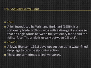 THE FOURDRINIER WET END
 Foils
 A foil introduced by Wrist and Burkhard (1956), is a
stationary blade 5-10 cm wide with a divergent surface so
that an angle forms between the stationary fabric and the
foil surface. The angle is usually between 0.5 to 3°.
 Lovacs
 A lovac (Hansen, 1991) develops suction using water-filled
drop legs to provide siphoning action.
 These are sometimes called wet boxes.
 
