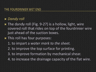 THE FOURDRINIER WET END
 Dandy roll
 The dandy roll (Fig. 9-27) is a hollow, light, wire
covered roll that rides on top of the fourdrinier wire
just ahead of the suction boxes.
 This roll has four purposes:
1. to impart a water mark to the sheet.
2. to improve the top surface for printing.
3. to improve formation by mechanical shear.
4. to increase the drainage capacity of the flat wire.
 