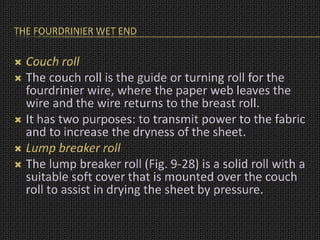 THE FOURDRINIER WET END
 Couch roll
 The couch roll is the guide or turning roll for the
fourdrinier wire, where the paper web leaves the
wire and the wire returns to the breast roll.
 It has two purposes: to transmit power to the fabric
and to increase the dryness of the sheet.
 Lump breaker roll
 The lump breaker roll (Fig. 9-28) is a solid roll with a
suitable soft cover that is mounted over the couch
roll to assist in drying the sheet by pressure.
 