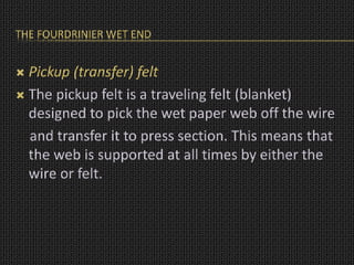 THE FOURDRINIER WET END
 Pickup (transfer) felt
 The pickup felt is a traveling felt (blanket)
designed to pick the wet paper web off the wire
and transfer it to press section. This means that
the web is supported at all times by either the
wire or felt.
 