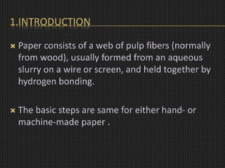 1.INTRODUCTION
 Paper consists of a web of pulp fibers (normally
from wood), usually formed from an aqueous
slurry on a wire or screen, and held together by
hydrogen bonding.
 The basic steps are same for either hand- or
machine-made paper .
 