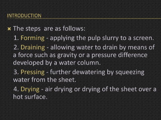 INTRODUCTION
 The steps are as follows:
1. Forming - applying the pulp slurry to a screen.
2. Draining - allowing water to drain by means of
a force such as gravity or a pressure difference
developed by a water column.
3. Pressing - further dewatering by squeezing
water from the sheet.
4. Drying - air drying or drying of the sheet over a
hot surface.
 