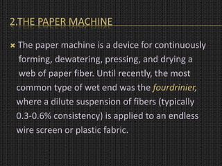 2.THE PAPER MACHINE
 The paper machine is a device for continuously
forming, dewatering, pressing, and drying a
web of paper fiber. Until recently, the most
common type of wet end was the fourdrinier,
where a dilute suspension of fibers (typically
0.3-0.6% consistency) is applied to an endless
wire screen or plastic fabric.
 