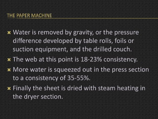 THE PAPER MACHINE
 Water is removed by gravity, or the pressure
difference developed by table rolls, foils or
suction equipment, and the drilled couch.
 The web at this point is 18-23% consistency.
 More water is squeezed out in the press section
to a consistency of 35-55%.
 Finally the sheet is dried with steam heating in
the dryer section.
 