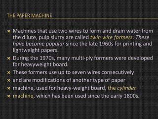 THE PAPER MACHINE
 Machines that use two wires to form and drain water from
the dilute, pulp slurry are called twin wire formers. These
have become popular since the late 1960s for printing and
lightweight papers.
 During the 1970s, many multi-ply formers were developed
for heavyweight board.
 These formers use up to seven wires consecutively
 and are modifications of another type of paper
 machine, used for heavy-weight board, the cylinder
 machine, which has been used since the early 1800s.
 