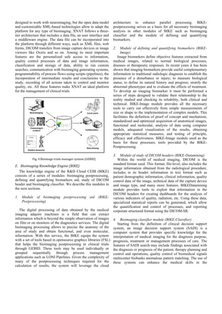 designed to work with neuroimaging, but the open data model          architecture to enhance parallel processing. BIKE-
and customizable XML-based technologies allow to adapt the           postprocessing serves as a basis for all necessary bioimaging
platform for any type of bioimaging. XNAT follows a three-           analysis in other modules of BIKE such as bioimaging
tier architecture that includes a data file, an user interface and   classifier and the module of defining and quantifying
a middleware engine. The data file can be incorporated into          biomarkers.
the platform through different ways, such as XML files, web
forms, DICOM transfers from image capture devices or image           2.   Module of defining and quantifying biomarkers (BIKE-
viewers like Oxiris and so on. Among its most important                   Image)
features are the personalized safe access to information,               Image biomarkers define objective features extracted from
quality control processes of data and image information,             medical images, related to normal biological processes,
classification and storage of data, ability to run custom            diseases or therapeutic responses. In recent years it has been
searches, communication with bioimaging generating systems,          shown that imaging biomarkers provide useful complementary
programmability of process flows using scripts (pipelines), the      information to traditional radiologic diagnosis to establish the
incorporation of intermediate results and conclusions to the         presence of a disturbance or injury; to measure biological
study, recording of all actions taken to control and monitor         status; to define its natural history and progress; stratify the
quality, etc. All these features make XNAT an ideal platform         abnormal phenotypes and to evaluate the effects of treatment.
for the management of clinical trials.                               To develop an imaging biomarker it must be performed a
                                                                     series of steps designed to validate their relationship to the
                                                                     reality studied and checking its reliability, both clinical and
                                                                     technical. BIKE-Image module provides all the necessary
                                                                     tools to carry out effectively from simple measurements of
                                                                     size or shape to the implementation of complex models. This
                                                                     facilitates the definition of proof of concept and mechanism,
                                                                     standardized and optimized acquisition of anatomical images,
                                                                     functional and molecular, analysis of data using computer
                                                                     models, adequated visualization of the results, obtaining
                                                                     appropriate statistical measures, and testing of principle,
                                                                     efficacy and effectiveness. BIKE-Image module used as the
                                                                     basis for these processes, tools provided by the BIKE-
                                                                     Postprocessing.

                                                                     3.   Module of study of DICOM headers (BIKE-Datamining)
            Fig.	4	Bioimage	trials	manager	system	(GEBID)	              Within the world of medical imaging, DICOM is the
                                                                     standard format used. This format, file-level, also includes the
E. Bioimaging	Knowledge	Engine	(BIKE)
                                                                     image information obtained from the radiological procedure,
   The knowledge engine of the R&D Cloud CEIB (BIKE)                 includes in its header information in text format such as
consists of a series of modules: bioimaging postprocessing,          patient demographic information, clinical information, quality
defining and quantifying biomarkers aid, study of DICOM              control data of the image, technical data of the capture device
header and bioimaging classifier. We describe this modules in        and image type, and many more features. BIKEDatamining
the next sections.                                                   module provides tools to exploit that information in the
                                                                     DICOM headers for creating dashboards for the analysis of
1.   Module of bioimaging postprocessing aid (BIKE-                  various indicators of quality, radiation, etc. Using these data,
     Postprocessing)                                                 specialized statistical reports can be generated, which allow
                                                                     the quantification and control of processes, and reporting
   The digital processing of data obtained by the medical            corporate structured format using the DICOM-SR.
imaging adquire machines is a field that can extract
information which is beyond the simple observation of images         4.   Bioimaging classifier module (BIKE-Classifier)
on film or on monitors of the diagnostics services. The digital         Starting from the definition of clinical decision support
bioimaging processing allows to precise the anatomy of the           system, an image decision support system (SADI) is a
area of study and obtain functional, and even molecular,             computer system that provides specific knowledge for the
information. With this service, the BIKE equips the system           interpretation of medical imaging for the diagnosis purpose,
with a set of tools based in opensource graphics libraries (FSL)     prognosis, treatment or management processes of care. The
that helps the bioimaging postprocessing in clinical trials          features of SADI search may include findings associated with
through GEBID. These tools may be used individually or               the diagnosis or prognosis of the patient, therapy planning and
grouped sequentially through process management                      control and operations, quality control of biomedical signals
applications such as LONI Pipelines. Given the complexity of         multicenter biobanks anomalous pattern matching. The use of
many of the postprocessing techniques required for the               these systems can enhance the medical skills in the
calculation of results, the system will leverage the cloud
 