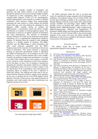 management of multiple variables in biomedical care                                            III. CONCLUSIONS
processes and help achieve balance in the health service
through the optimal use of resources and knowledge available.          The GIMC generated within the AVS is an ideal data
As experiences in other communities, there is a system of           source for analyzing the images acquired with all bioimaging
computer-aided diagnosis (CAD) [17] for mammography,                modalities. The proposed system, R & D Cloud CEIB, will
already implemented in some hospitals in Castilla La Mancha         provide these bioimages available to the community science
community, which processes images from mammography                  through differents tools like search engine (SE), clinical trials
generating the same analysis in which indicate the possible         manager (GEBID) and knowledge engine (BIKE). BIKE
injuries that may exist, thus helping the radiologist in their      provides services to perform data mining activities at the
diagnosis. BIKE includes among its modules the                      DICOM header (BIKE-Datamining), image postprocessing
BIKEclassifier, a classification system that allows multiple        (BIKE-Postprocessing), definition and quantification of
classification in a number of existing diagnostic groups. This      biomarkers (BIKE-Image) and classification (BIKEclassifier).
classification is based on an optimal selection of biomarkers       The main goal of R & D Cloud CEIB is that all knowledge
and visual characteristics. This selection of biomarkers            acquired in the system will move the patient through the
(Feature Selection (FS [19])) can be performed using mutual         publication of web services available to the electronic medical
information. FS is a combinatorial computational complexity         record system of the patient (HSE).
problem. FS Methods Must Be oriented to find suboptimal
solutions in a feasible number of iterations. The BIKE-
Classifier uses the BIKE-Image to extract biomarkers and                                ACKNOWLEDGMENT
other visual indicators quantified, and the BIKE-                     The authors would like to thanks                         people      from
Postprocessing for the extraction of visual features that are not   Quantification Quirón for their feedback.
based on biomarkers. This system performs a supervised
learning. In supervised classification, models or algorithms                                      REFERENCES
are capable of learning from a set of instances or cases. Each      [1]    FSL	Group	‐	http://www.fmrib.ox.ac.uk/fsl/
instance is a vector of features labeled with a class variable.     [2]    M.	 Jenkinson,	 C.F.	 Beckmann,	 T.E.J.	 Behrens,	 M.W.	 Woolrich,	
Formally, the problem of supervised classification is to assign            and	S.M.	Smith.	FSL.	NeuroImage,	2011.	In	press.
a set value of the variable class to a new instance. A classifier   [3]    M.W.	Woolrich,	S.	Jbabdi,	B.	Patenaude,	M.	Chappell,	S.	Makni,	T.	
can be viewed as a class assignment to each of the instances.              Behrens,	 C.	 Beckmann,	 M.	 Jenkinson,	 S.M.	 Smith.	 Bayesian	
                                                                           analysis	 of	 neuroimaging	 data	 in	 FSL.	 NeuroImage,	 45:S173‐
In the first phase we have a set of training or learning (for
                                                                           186,	2009.	
designing the classifier) and another called test or validation     [4]    S.M.	Smith,	M.	Jenkinson,	M.W.	Woolrich,	C.F.	Beckmann,	T.E.J.	
(for classification), these will serve to build a model or rule            Behrens,	 H.	 Johansen‐Berg,	 P.R.	 Bannister,	 M.	 De	 Luca,	 I.	
for classification. In the second phase is the actual process of           Drobnjak,	D.E.	Flitney,	R.	Niazy,	J.	Saunders,	J.	Vickers,	Y.	Zhang,	
classifying objects or samples of the class is unknown to                  N.	 De	 Stefano,	 J.M.	 Brady,	 and	 P.M.	 Matthews.	 Advances	 in	
which they belong. The methods have been used so far are:                  functional	 and	 structural	 MR	 image	 analysis	 and	
neural networks, bayesian classifiers, support vector machines.            implementation	as	FSL.	NeuroImage,	23(S1):208‐219,	2004.	
                                                                    [5]    caBIG	Community	Website	‐	https://cabig.nci.nih.gov/	
In our case, we propose the use of las SVM Support Vector           [6]    Rex,	D.	E.,	Ma,	J.Q.,	and	Toga,	 A.W.	(2003).	”The	LONI	Pipeline	
Machine. The entry of this process is the optimal selection of             Processing	Environment.”	Neuroimage,	19(3),	1033‐48.	
biomarkers and visual markers that allow classification into        [7]    Dinov	 ID,	 Lozev	 K,	 Petrosyan	 P,	 Liu	 Z,	 Eggert	 P,	 Pierce,	 J,	
diagnostic groups in the system.                                           Zamanyan,	 A,	 Chakrapani,	 S,	 Van	 Horn,	 JD,	 Parker,	 DS,	
                                                                           Magsipoc,	 R,	 Leung,	 K,	 Gutman,	 B,	 Woods,	 RP,	 Toga,	 AW.	
                                                                           (2010).	”Neuroimaging	Study	Designs,	Computational	Analyses	
                                                                           and	Data	Provenance	Using	the	LONI	Pipeline.”	PLoS	ONE	5(9):	
                                                                           e13070.	doi:10.1371/journal.pone.0013070.	
                                                                    [8]    XNAT	 ‐	 Open	 source	 informatics	 for	 biomedical	 imaging	
                                                                           research	‐	http.//www.xnat.org		
                                                                    [9]    Marcus,	 D.S.,	 Olsen	 T.,	 Ramaratnam	 M.,	 and	 Buckner,	 R.L.	
                                                                           (2007).	The	Extensible	Neuroimaging	Archive	Toolkit	(XNAT):	
                                                                           An	 informatics	 platform	 for	 managing,	 exploring,	 and	 sharing	
                                                                           neuroimaging	data.	Neuroinformatics	5(1):	11‐34.		
                                                                    [10]   Postproceso	 en	 Imagen	 Médica:	 morfologia,	 funcional	 y	
                                                                           molecular.	Jos	Vicente	Manjón,	Luis	Martí‐Bonmatí,	Montserrat	
                                                                           Robles,	Bernardo	Celda	.	
                                                                    [11]   Biomarcadores	 de	 imagen,	 imagen	 cuantitativa	 y	 bioingeniera	
                                                                           (L.	Mart	Bonmat	a,b,c,	,	A.	Alberich‐Bayarri	a,c	,	 G.	Garca‐Mart	
                                                                           a,d	,	R.	Sanz	Requena	a,c	,	C.	Perez	Castillo	a,c,	J.M.	Carot	Sierra	
                                                                           e	y	J.V.	Manjn	Herrera).	Radiologa	2011.		
                                                                    [12]   DICOM	‐	http://dicom.nema.org/		
                                                                    [13]   Downing	 G,	 Biomarkers	 Definitions	 Working	 Group.	
             Fig.	5	Bioimaging	Knowledge	Engine	(BIKE)	                    Biomarkers	 and	 surrogate	 endpoints.	 Clin	 Pharmacol	 Therap.	
                                  	                                        2001;69:8995.		
                                  	
 