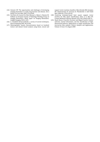 [14] Schuster	 DP.	 The	 opportunities	 and	 challenges	 of	 developing	           support	vector	machine	classifiers.	Mavroforakis	ME,	Georgiou	
     imaging	 biomarkers	 to	 study	 lung	 function	 and	 disease.	 Am	 J	         HV,	 Dimitropoulos	 N,	 Cavouras	 D,	 Theodoridis	 S.	 Artif	 Intell	
     Respir	Crit	Care	Med.	2007;176:22430.		                                       Med.	2006	Jun;	37(2):145‐62.		
[15] Van	Beers	B,	Cuenod	CA,	Mart‐Bonmat	L,	Matos	C,	Niessen	W,	              [18] Clustering	 technique‐based	 least	 square	 support	 vector	
     Padhani	 A,	 European	 Society	 of	 Radiology	 Working	 Group	 on	            machine	 for	 EEG	 signal	 classification.	 Siuly,	 Li	 Y,	 Wen	 PP.	
     Imaging	 Biomarkers.	 White	 paper	 on	 Imaging	 Biomarkers.	                 Comput	Methods	Programs	Biomed.	2011	Dec;104(3):358‐72.		
     Insights	Imaging.	2010;1:425.	                                           [19] Boyan	Bonev,	Francisco	Escolano	and	Miguel	Cazorla.	Feature	
[16] C.	 Campbell,	 Kernel	 methods:	 a	 survey	 of	 current	 techniques,	         selection,	 mutual	 information,	 and	 the	 classification	 of	 high‐
     Neurocomputing	2002,	48,	63‐84.		                                             dimensional	patterns:	Applications	to	image	classification	and	
[17] Mammographic	 masses	 characterization	 based	 on	 localized	                 microarray	 data	 analysis.	 Pattern	 Analysis	 and	 Applications.	
     texture	 and	 dataset	 fractal	 analysis	 using	 linear,	 neural	 and	        Volume	11	Issue	3‐4,	August	2008	
 