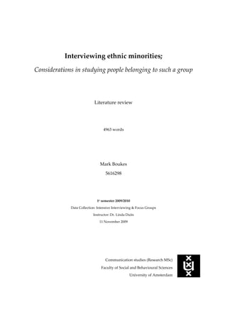 Interviewing ethnic minorities; Considerations in studying people belonging to such a group Literature review 4963 words Mark Boukes  5616298 1e semester 2009/2010 Data Collection: Intensive Interviewing & Focus Groups Instructor: Dr. Linda Duits 11 November 2009 4980305125730 Communication studies (Research MSc) Faculty of Social and Behavioural Sciences University of Amsterdam Table of contents  TOC  
1-3
    Introduction PAGEREF _Toc245716510  1 Method PAGEREF _Toc245716511  2 Results PAGEREF _Toc245716512  3 Problems of access PAGEREF _Toc245716513  3 Issues of voice PAGEREF _Toc245716514  4 Why respondents say what they say PAGEREF _Toc245716515  5 Studying ‘The Other’ PAGEREF _Toc245716516  7 Conclusion and discussion PAGEREF _Toc245716517  9 References PAGEREF _Toc245716518  11 Kritiek: Had meer gebruik moeten maken van boeken die methoden van onderzoek beschrijven in plaats van alleen wetenschappelijke tijdschrift artikelen. In methodische boeken is hier veel meer informatie over te vinden. Introduction In many studies the subject of research is a group of people who do in some sense not belong to the majority in society, for example people with a disease, adolescents or people belonging to an ethnic minority are subjects in qualitative research. For a researcher that does not belong to this group, this causes some difficulties and considerations that should be taken into account. These will be explored in this literature paper in relation to the case of interviewing ethnic minorities. Interviewing is used in qualitative studies as a means of participative knowledge construction (Shah, 2004). In this two-way learning process, all participants (mostly an interviewee and an interviewer) influence the process of making meaning and the data collection in general. Interviewing can, because of that, be seen as a social event, due to the influence of the relations involved and situatedness of the research. Who is doing the research can thus be said to have consequences on data collection, but also on the analysis of it. This is in contrast with the traditional aim of research; finding timeless and universal knowledge (DeVault, 1995). This belief in a single truth and objectivity of science has been challenged by poststructural movements. They believe that power can be found everywhere (Andermahr, Lovell & Wolkowitz, 2000). This opinion comes from the thought that there is not one single truth, but that there are multiple ones that possibly differ from person to person and from situation to situation. Even the same person can hold several truths (Holstein & Gubrium, 1995). This is visualized by assuming that respondents have shifting vessels of answers to the same questions. Different vessels belong to different subject roles a respondent can occupy. Which vessels are used emerges within the interview. In collaboration with the interviewer different aspects of someone’s experiences, opinions or knowledge will be activated and used during an interview. It is thus clear that the interviewer plays an important role in the answers respondents will give and of course also how these answers are interpreted. This is the case for all respondents, but people belonging to ethnic minorities are thought to be even more difficult to use as respondents in an interview, because of a lack of similarity between researcher and respondents.  Due to access problems, possible large influence of interviewers on answers that are given and also problems in correctly understanding them, could have made some researchers argue that white researchers should not do studies like this. I would not totally agree with them, and think an outsider can also do valuable research in groups to which he does not belong. This however requires the researcher to contemplate on some issues, which will be explored in this paper. The research question I want to answer in this paper is therefore: What are the considerations that should be taken into account when a researcher interviews people that belong to an ethnic minority to which that researcher does not belong? With a literature review covering this topic, I have made an extensive overview about what a researcher should think about when he or she wants to study people of an ethnic minority to which the researcher does not belong. This overview can be used to make research to this group more valuable and also more relevant. It will help to produce more correct reflection of the thoughts and feelings of ethnic minorities, so the majority can understand them better. This might result in an improved integration and emancipation of ethnic minorities in our society and ultimately to better life quality of ethnic minorities in a foreign environment. If we understand these people better, this will also have positive scientific consequences; it will result in better insights in social processes that are going on in a society. This might lead to new perceptions and knowledge of the world we live in.  The continuation of this literature review is structured in the following way: first will be described how the literature was found, next the founded useful information will be described in a results section, finally this will be summarized and discussed.  Method This research has been performed by means of a literature review. With it was searched for scientific articles that describe research to how ethnic minorities are being studied yet in qualitative research and what consequences a white researcher had on the results. Also scientific articles are read that state opinions about how ethnic minorities should be studied. These articles are sought in various ways, to get an as complete as possible overview of the knowledge and opinions that exist about this topic. First useful articles that were presented in the course ‘Intensive Interviewing & Focus Groups’ were included. Second, articles were being looked for in the Digital Library of the University of Amsterdam with diverse combinations of the following keywords: ethnic minorities, ethnicity, interpellation, interview, interviewing, qualitative research, race and subject roles. To prevent that other important articles that were not in the databases of the digital library, were overlooked, the same combinations of keywords were also used to search in Google Scholar. Many articles were found. Selected were those that looked the most appropriate to this research on the basis of the titles and abstracts. Many founded articles that were published in medical journals, but appeared not to be useful in this research. After articles were read, their references were looked through to see if the authors used some more interesting articles, which were not yet found. Besides some articles were found by using Cited Reference Search of the Social Sciences Citation Index (SSCI), which looked for articles that refer to articles that were already found. All articles were compared on some issues about which they handle; access problems, issues of voice, why respondents say what they say and studying The Other. These issues were systematically compared, so conclusions could be made that explain what a researcher should consider when ethnic minorities are being studied. Results Problems of access In studies with ethnic minorities researchers are often confronted with some problems of access (i.e. Edwards, 1990; Gibson & Abrams, 2003). In these cases the people in whom they are interested are not willing to participate in the research. A researcher should therefore be aware of the cultural differences, like for instance taboos in certain communities (Shah, 2004). A way to access the thoughts of a respondent that is participating, but not really, because he is not very willing to talk, is to be open yourself as a researcher (Egharevba, 2001). This might stimulate the respondent to be open too. Self-disclosure might lead less hierarchical relationships, which make respondents feel more comfortable. To come back to problems of access, Egharevba (2001) had agreed with South Asian women to take part in her research, however many of them did not show up at the time and place where they had made an appointment. Egharevba firstly conceived this as reluctance to take part in the research and with talk to her. After asking them again to take part in the research, these people made clear that they missed the appointment because on that moment their family commitments where more important. On a better suitable moment they were however willing to make another appointment and most also did appear then. It seems thus that it were no ethnic issues that made the access difficult, just priorities the participants established at that moment. Carter (2004) faced also difficulties in recruiting respondents in his research about the experience of ethnic minority nurses in the National Health Service. Almost nobody of the population he was interested in, wanted to talk with him. And the ones that wanted to talk with him did not speak open, but on a hostile tone. After some months of research he discovered that this reluctance to speak did not emerge because he was a white man, but because many of the nurses saw him as a ‘management spy’. They thought when they would speak critically to him, about the organisation they were working for, their chances on promotion would decrease. An independent manager told him this, and also helped to recruit respondents again, by telling nurses that they could trust him. When he interviewed retired nurses this access problem also disappeared and much more willingness was shown to participate in the research, because they did not fear the outcomes of the research anymore.   Egharevba (2001) and Carter (2004) show that access problems in studies of ethnic minorities do not have to be caused by the race differences between researcher and respondents. Many times other circumstances are limiting the access of researchers to respondents. In other studies there might not seem be other explanations than race issues for a low participation. This made Edwards (1990) and Gibson and Abrams (2003) argue that these are the causes of their access problems. Issues of voice Although it might be difficult to interview ethnic minorities in a research, it is for some reasons important. One reason to interview this group is often to improve the emancipation of these people in society, just as feminism research did in the struggle for the same treatment of women and men. In traditional research ethnic minorities were often invisible, or only presented as stereotypes (Edwards, 1990). Because of that, some researchers believe that they are acting emancipatory by ‘giving voice to’ neglected or bad-treated groups in society (Bridges, 2003). To let this take place, researchers should be convinced that these respondents are competent enough to tell their stories in a clear and ‘correct’ way (Holstein & Gubrium, 1995). Positivistic adjusted researchers often do not have this belief, poststructuralistic or post-modern researcher however will see the contribution of ethnic minorities’ voice in science, because they agree that there is not one single truth and everybody’s account is truth to some account and thus valuable.  Probably not only because of doubts about competence of respondents, did some researchers choose to not give voice to ethnic minorities and thus did not interview them. Egharevba (2001) for example doubts if she should interview this group, because she had some fear that she would misinterpret respondents’ accounts, and in that way stereotype them even more. Ultimately she decided nevertheless to interview them, because she thought the disadvantages of interviewing ethnic minorities were put in the shade of the advantage of giving voice to them and present perceptions and experiences of a group that is seldom heard or made visible. Edwards (1990) made a similar assessment, and concluded that it would be worse to ignore ethnic minorities, than to include them while her whiteness affected the data and interpretation of it. Now it is clear that the people belonging to this minority sometimes are given voice to, this does not mean they will use this opportunity fully. Dunbar, Rodriguez and Parker (2003) show that fear can be the cause of silencing ones opinions or feelings. Even when people really have reasons to speak up, they might not do so because of a fear to be isolated or rejected. This especially seems to be the case in interview settings where more people than the interviewer and one interviewee are present, like focus groups. Another reason why ethnic minority respondents do not say very much, might be that they do not want to represent all the people of their group. They do not dare or want to take this responsibility (over and over again). Althusser (1971) gives a more general reason why things might not be spoken of in an interview: some things are just too common to people, that they do not remark it anymore. All these causes that lead people to silence their opinions and feelings, result in latent text, which only can be guessed by the interviewer. Why respondents say what they say When people are given voice, it is however in many cases likely that they want to talk with the interviewer. As stated before, respondents have shifting vessels of answers (Holstein & Gubrium, 1995). This means that they can voice different answers to the same question. The thing they will say, depend on the social role, or subject position, they occupy at the moment of the question. Which vessel of answers will be used in a conversation, depends thus on the circumstances. In an interview, there are multiple parts that form the circumstances, like: who the interviewer is, what discourse he uses and in which environment the interview is being held. The interviewer activates subject positions and thus determines to a large extent what the interviewee will tell during the interview. Foucault (1982) speaks of power relationships. This power does not act directly on others, but on the actions of others. By the way the person in power behaves, possible actions (also what people tell) are being made easier or more difficult to do. Actions are for this reason called socially determined (Haw, 1996). The subject role from which a respondent speaks, will therefore to some extent be the result from the behaviour of the interviewer in power. Shah (2004) states because of this:  Face-to-face responses are not simply given to the questions, but to the researcher who poses those questions, in interplay with how the participants perceive the researcher and themselves in that social context. (p. 552) The production of narrative accounts depends not only on the respondent’s stock of experiences and knowledge, but also on the relationship of the interviewer with respondent (Carter, 2004). Therefore it seems logical that respondents out of an ethnic minority will tell different things to an interviewer which does not belong to the ethnic minority, than they tell to interviewers who also belong to this minority. Some researchers believe that these respondents, tell more reliable stories when there is a correspondence between the ethnicity of the interviewer and the interviewee, but on the other hand there are researchers who think this is too simplistic and state that it is not clear in which way ethnic relations and thus power positions influence the data obtained by the interview (Egharevba, 2001). Tinker and Armstrong (2008) also pass criticism on the thoughts that some accounts are more reliable or accurate than other accounts, because of who was the interviewer. They state that responses of respondents should not be judged on their truthful or distorted representation of reality, but rather they should be perceived as context specific accounts that are equally valid.  In quantitative research the effect of race on the answers of respondents is also studied. In a very simple research Weeks and More (1981) looked if there were differences in the answers black respondents gave to a white interviewer or to a black interviewer. It was very predictable that they did not found any differences, and it is also not clear why the researchers could think people would differ. The reason for this was that they used a structural interview format, which asked for facts, like when people came to the United States, which languages they speak and date of birth. Not surprisingly because of the factual and superficial character of the research, the research did not find differences in the answers given to a white or a black interviewer. This seems not to be generalizeable to less factual or less structured interviews. Anderson, Silver and Abramson (1988) did study something comparable in a quantitative manner, but in a research with questions about feelings, that were answered on a scale. They found differences between black people that were interviewed by black interviewers and white interviewers. Anderson et al. concluded that black respondents modified their answers, because they were afraid to offend white interviewers. On questions like how much they liked white people, it seemed that respondents tried to maintain a polite conversation, by answering more positive when a white person interviewed them, than when a black person was the interviewer. This is the conclusion to which Anderson et al. (1988) came. But it could also be that in a situation where the interviewer was black, respondents felt more ‘pushed’ to answer negatively, because a black interviewer can logically just as a white interviewer have some power on the respondent’s answers.  All these studies showed that power exercised over respondents led to certain subject positions and in this way influenced their behaviour in the way they talk about topics. That the one who interviews the respondent or in which circumstances the interview is done, determines what the respondents says, reinforces the belief that an interview is a socially constructed event in which different answers can arise. Dunbar et al. (2003) mention because of this, that researchers should examine how racialized subjects can be understood, by being conscious of the social context of the interview, and asking yourself which subject position(s) had been activated in the interview and what this means for the data that was obtained. Studying ‘The Other’ Researchers should not only be conscious of their influence on what respondents say, but also how they affect the results of the research due to their own background and the interpretations ‘produced’ as a consequence of that. A researcher can hardly be seen detached from his identity and the way this influences the research. Said (1979) made clear that it is difficult to study a society to which a researcher does not belong, because everything is compared against the way it is normal in the researchers’ society.  For the reason that people mostly think of themselves as superior, the other society and their practices are seen as deficient. The sovereign consciousness and dogmatic views of a research topic, make it therefore difficult to be impartial and objective when studying ‘The Other’. Hofstede (2003, in: Shah, 2004, p. 555) speaks of ‘collective mental programming’, and means with it that people are grown up in their social environment with some general assumptions and beliefs, which can change only very little and slowly and thus will almost always influence the interpretations of a researcher. Notions of social differences cannot be neutral; they are associated with ideas about superiority and inferiority (Carter, 2004). Because in the contemporary context, ‘white’ is the standard to which all other racial identities are compared (Dunbar et al., 2003), this will also arise in interviews when a white researcher is studying someone belonging to an ethnic minority. This will emerge not only in how the interviewer will talk with the respondents, but especially in how, what was told, will be interpreted by the researcher. Because of the large influence a researcher has on the things being said and how these are interpreted, Dunbar et al. (2003) are astonished that too often researchers did not describe their background and the way this could influence their results. When this is done, a criticism is that some make their reports too much a personal tale, rather than addressing matters that are scientific relevant.  Difficult in studying ethnic minorities to which a researcher does not belong, is that there are larger possibilities of misunderstanding, bias and error, because The Other is not known well yet (Shah, 2004). Familiarity with social structures and behavioural patterns on the other hand, would improve understanding (Shah, 2004; Tinker & Armstrong, 2008). Another problem of studying The Other is the possibility that diverse discourse styles of minorities are neglected or not understood well (Dunbar et al., 2003). An example is trickster, language that is used to talk about outsiders by insiders. Because this talk is unknown to the researcher, it cannot be understood and as a consequence disrupts the idea that we can understand ethnic minorities by just listening to what they say. DeVault (1995) assumes that people in marginalized groups learn skills, that adapt speech for different cultural contexts. Ethnic minorities would then talk different to an interviewer, than to the people they normally communicate with. It would therefore be difficult to understand their normal life experiences. Tinker and Armstrong (2008) pose another problem of studying a group to which a researcher does not belong: because outsiders do not understand everything well of the respondents, they often simplify their results by making categories. This strategy often fails to take account of the flexible and multifaceted accounts of the identity of respondents. As described, it has many disadvantages to not belong to the group that is being studied. But according to the literature, belonging to this group does not only has advantages. Because of the same background and perhaps shared experiences of an interviewer and the respondent, empathy and self-disclosure may be the consequence, which can lead to some ‘contamination’ of results (Dunbar et al., 2003).  Also it might raise the problem that respondents do not want to share information with other insiders, because they are afraid interviewers will judge them badly (Shah, 2004). Socially acceptable answers can then be the result (Tinker & Armstrong, 2008). Familiarity furthermore may blunt criticality, because everything is taken for granted by the researcher (Shah, 2004; Tinker & Armstrong, 2008). With a white researcher this would not be the case, and other results would be obtained then because of his ‘fresh’ perspective.  Being an outsider studying The Other, can thus been seen to have some advantages, next to the disadvantages. Because the interviewer and interviewee do not have the same ethnic identity, taken-for-granted assumptions that would remain below the surface with an inside researcher, now need to be made more explicit, because otherwise these two persons will not understand each other (Carter, 2004). To make sure outside researchers understand them, respondents are more willing to offer detailed explanations of their world-view, because they assume a lack of knowledge (Gibson & Abrams, 2003). Also it enables to go beyond everyday assumptions (Tinker & Armstrong, 2008). In this way more insight can be created, because we can know more exactly what a respondent thinks, instead of just assuming what the person thinks. To let this happen, a researcher can position the respondent in the role of expert, and let him make in-depth accounts of his underlying beliefs and assumptions (Tinker & Armstrong, 2008). Less confident respondents might also be encouraged by this strategy to talk more freely. Being an outsider, who let respondents explain their thoughts extensively, can make text, that in a situation with an inside interviewer would be latent, explicit and so enrich the results of the research. Conclusion and discussion This literature review made clear that there are some specific considerations that a researcher should take into account when he wants to study ethnic minorities with interviews, when the researcher self does not belong to this group of people. First a researcher needs to be prepared to the problems of access that this group can give. Although cultural differences can cause these problems, it seems that also more general problems, which have nothing to do with ethnicity, can be the source of these problems. Furthermore it is clear that scholars should try to overcome eventual problems of access, because their research can give the often neglected group of ethnic minorities the possibility to voice their opinions and feelings. This might on the long run result in more emancipation of this group, just as women succeeded in getting more equal rights and duties, probably for some part by feminist research. When respondents are talking, researcher should be aware that what is being said at that moment, is the result of a subject position that the respondent is in at that moment. Moreover the researcher is in many instances the cause of this position from which a respondent acts. The researcher is after all in power, and his actions (like questions and assumptions) and the circumstances he chooses will determine to some part the vessel of answers a respondent will use, because of the subject role. Finally the researcher should not only be aware that he is to some extent the cause of what is being said by respondents, but he should also be conscious that what he interprets and concludes is for a great part determined by his cultural background, and that it is nearly impossible to describe social phenomena without comparing it to the circumstances in which one lives himself. It seems that these can be large problems for white researchers studying an ethnic minority, but the literature made also clear that researchers who do belong to an ethnic minority will also have problems, some even the same. First criticism is that they will be less critical and take more things for granted. But it can also be assumed that when a person belongs to both the ethnic minority community and to the group of academic researchers, people from the ethnic minority might see him not longer as part of their group, but as an outsider, who will as a consequence have some of the same problems as a white researcher. Although there are without doubt some difficulties in interviewing ethnic minorities by interviewers who belong to the majority, my conclusion is that they are outweighed by the positive consequences giving voice to this minority might have for their emancipation in society. Moreover, these problems can largely be nuanced by being aware as a researcher how the results are influenced by his behaviour, presence and interpretation. Furthermore the answers given to white interviewers, which would not be given to black interviewers, might give a specific insight into topics about race. Because it is likely that to white interviewers, other answers will be given than to black interviewers and both are just as valuable, it would be interesting to compare these in a research. I would therefore suggest using both an interviewer that does belong and an interviewer that does not belong to an ethnic minority in a research about ethnic minorities’ opinions about race issues. This could result hopefully in a deeper understanding of how respondents think or feel about such a topic. This literature review had some limitations that perhaps resulted in some things that might be overlooked. First it was regrettable that I had no experiences yet with interviewing ethnic minorities, on which I could reflect the literature. If I had certain experiences, I did not have to rely fully on the literature that was found. Furthermore it is not clear to what extent the Digital Library of the University of Amsterdam contains all important literature of this topic. Although I do not know if it exists, in the literature that I found, I missed for example information about various subject positions that ethnic minorities probably often do fill.  I believe these limitations did not hinder me in describing fully the considerations a researcher should take into account when he wants to interview ethnic minorities. The most important is that researchers are aware which subject positions are activated by their behaviour and what consequences the background of this researcher might have for the interpretation of the conversations that take place. Briefly, researchers can not help that they will influence the results of their study, they should just be conscious in which ways this might happen. References Althusser, L. (1971). Ideology and ideological state apparatuses (Notes towards an Investigation). In Lenin and philosophy (pp. 127-186). New York: Monthly Review Press. Andermahr, S., Lovell, T., & Wolkowitz, C. (2000). A glossary of feminist theory. London: Arnold. Anderson, B. A., Silver, B. D., & Abramson, P. R. (1988). The effects of the race of the interviewer on race-related attitudes of black respondents in SRC/CPS national election Studies. The Public Opinion Quarterly, 52(3), 289-324. Bridges, D. (2002). The ethics of outsider research. In M. McNamee & D. Bridges (Eds.), The ethics of educational research (pp. 71-88). Oxford: Blackwell Publishers. Carter, J. (2004). Research note: Reflections on interviewing across the ethnic divide. International Journal of Social Research Methodology, 7(4), 345-353. DeVault, M. L. (1995). Ethnicity and expertise: Racial-ethnic knowledge in sociological research. Gender and Society, 9(5), 612-631. Dunbar, C. J. (2003). Race, subjectivity, and the interview process. In J. A. Holstein & J. F. Gubrium (Eds.), Inside interviewing: New lenses, new concerns (pp. 131-150). Thousand Oaks: Sage. Edwards, R. (1990). Connecting method and epistemology: A white woman interviewing black women. Women’s Studies International Forum, 13(5), 477-490. Egharevba, I. (2001). Researching an-'other' minority ethnic community: Reflections of a black female researcher on the intersections of race, gender and other power positions on the research process. International Journal of Social Research Methodology, 4(3), 225-241. Foucault, M. (1982). The subject and power. In H. L. Dreyfus & P. Rabinow (Eds.), Michel Foucault: Beyond structuralism and hermeneutics (pp. 208-226). Brighton: The Harvester Press. Gibson, P., & Abrams, L. (2003). Racial difference in engaging, recruiting, and interviewing African American women in qualitative research. Qualitative Social Work, 2(4), 457-476. Haw, K. F. (1996). Exploring the educational experiences of Muslim girls: Tales told to tourists: Should the white researcher stay at home? British Educational Research Journal, 22(3), 319-330. Holstein, J. A., & Gubrium, J. F. (1995). The active interview. Thousand Oaks: Sage Publications. Said, E. W. (1979). Orientalism. New York: Vintage Books. Shah, S. (2004). The researcher/interviewer in intercultural context: A social intruder! British Educational Research Journal, 30(4), 549-575. Tinker, C., & Armstrong, N. (2008). From the outside looking in: How an awareness of difference can benefit the qualitative research process. The Qualitative Report, 13(1), 53-60. Weeks, M. F., & Moore, R. P. (1981). Ethnicity-of-interviewer effects on ethnic respondents. The Public Opinion Quarterly, 45(2), 245-249. 