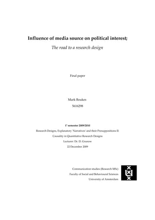 Influence of media source on political interest;
                The road to a research design




                                Final paper




                              Mark Boukes

                                  5616298




                            1e semester 2009/2010

   Research Designs, Explanatory 'Narratives' and their Presuppositions II:

                 Causality in Quantitative Research Designs

                          Lecturer: Dr. D. Grunow

                             22 December 2009




                                  Communication studies (Research MSc)

                                Faculty of Social and Behavioural Sciences
                                                University of Amsterdam
 