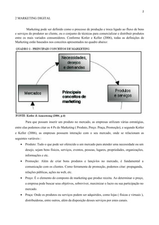 2
2 MARKETING DIGITAL
Marketing pode ser definido como o processo de produção e troca ligado ao fluxo de bens
e serviços do produtor ao cliente, ou o conjunto de técnicas para comercializar e distribuir produtos
entre os mais variados consumidores. Conforme Kotler e Keller (2006), todas as definições de
Marketing estão baseados nos conceitos apresentados no quadro abaixo:
Para que possam inserir um produto no mercado, as empresas utilizam várias estratégias,
entre elas podemos citar os 4 Ps do Marketing ( Produto, Preço. Praça, Promoção), e segundo Kotler
e Keller (2006), as empresas possuem interação com o seu mercado, onde se relacionam as
seguintes variáveis :
• Produto: Tudo o que pode ser oferecido a um mercado para atender uma necessidade ou um
desejo, sejam bens físicos, serviços, eventos, pessoas, lugares, propriedades, organizações,
informações e etc.
• Promoção: Além de criar bons produtos e lançá-los no mercado, é fundamental a
comunicação com os clientes. Como ferramenta de promoção, podemos citar: propaganda,
relações públicas, ações na web, etc.
• Preço: É o elemento do composto de marketing que produz receita. Ao determinar o preço,
a empresa pode buscar seus objetivos, sobreviver, maximizar o lucro ou sua participação no
mercado.
• Praça: Onde os produtos ou serviços podem ser adquiridos, como lojas ( físicas e virtuais ),
distribuidoras, entre outros, além da disposição desses serviços por estes canais.
 