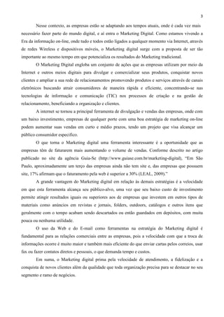 3
Nesse contexto, as empresas estão se adaptando aos tempos atuais, onde é cada vez mais
necessário fazer parte do mundo digital, e aí entra o Marketing Digital. Como estamos vivendo a
Era da informação on-line, onde tudo e todos estão ligados a qualquer momento via Internet, através
de redes Wireless e dispositivos móveis, o Marketing digital surge com a proposta de ser tão
importante ao mesmo tempo em que potencializa os resultados do Marketing tradicional.
O Marketing Digital engloba um conjunto de ações que as empresas utilizam por meio da
Internet e outros meios digitais para divulgar e comercializar seus produtos, conquistar novos
clientes e ampliar a sua rede de relacionamentos promovendo produtos e serviços através de canais
eletrônicos buscando atrair consumidores de maneira rápida e eficiente, concentrando-se nas
tecnologias de informação e comunicação (TIC) nos processos de criação e na gestão de
relacionamento, beneficiando a organização e clientes.
A internet se tornou a principal ferramenta de divulgação e vendas das empresas, onde com
um baixo investimento, empresas de qualquer porte com uma boa estratégia de marketing on-line
podem aumentar suas vendas em curto e médio prazos, tendo um projeto que visa alcançar um
público consumidor especifico.
O que torna o Marketing digital uma ferramenta interessante é a oportunidade que as
empresas têm de faturarem mais aumentando o volume de vendas. Conforme descrito no artigo
publicado no site da agência Guia-Se (http://www.guiase.com.br/marketing-digital), “Em São
Paulo, aproximadamente um terço das empresas ainda não tem site e, das empresas que possuem
site, 17% afirmam que o faturamento pela web é superior a 30% (LEAL, 2009).”
A grande vantagem do Marketing digital em relação às demais estratégias é a velocidade
em que esta ferramenta alcança seu público-alvo, uma vez que seu baixo custo de investimento
permite atingir resultados iguais ou superiores aos de empresas que investem em outros tipos de
materiais como anúncios em revistas e jornais, folders, outdoors, catálogos e outros itens que
geralmente com o tempo acabam sendo descartados ou então guardados em depósitos, com muita
pouca ou nenhuma utilidade.
O uso da Web e do E-mail como ferramentas na estratégia do Marketing digital é
fundamental para as relações comerciais entre as empresas, pois a velocidade com que a troca de
informações ocorre é muito maior e também mais eficiente do que enviar cartas pelos correios, usar
fax ou fazer contatos diretos e pessoais, o que demanda tempo e custos.
Em suma, o Marketing digital prima pela velocidade de atendimento, a fidelização e a
conquista de novos clientes além da qualidade que toda organização precisa para se destacar no seu
segmento e ramo de negócios.
 