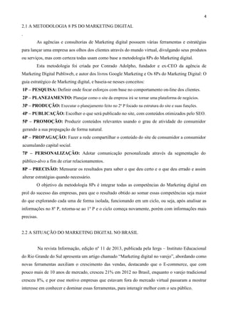 4
2.1 A METODOLOGIA 8 PS DO MARKETING DIGITAL
.
As agências e consultorias de Marketing digital possuem várias ferramentas e estratégias
para lançar uma empresa aos olhos dos clientes através do mundo virtual, divulgando seus produtos
ou serviços, mas com certeza todas usam como base a metodologia 8Ps do Marketing digital.
Esta metodologia foi criada por Conrado Adolpho, fundador e ex-CEO da agência de
Marketing Digital Publiweb, e autor dos livros Google Marketing e Os 8Ps do Marketing Digital: O
guia estratégico de Marketing digital, e baseia-se nesses conceitos:
1P – PESQUISA: Definir onde focar esforços com base no comportamento on-line dos clientes.
2P – PLANEJAMENTO: Planejar como o site da empresa irá se tornar uma plataforma de negócios.
3P – PRODUÇÃO: Executar o planejamento feito no 2º P focado na estrutura do site e suas funções.
4P – PUBLICAÇÃO: Escolher o que será publicado no site, com conteúdos otimizados pelo SEO.
5P – PROMOÇÃO: Produzir conteúdos relevantes usando o grau de atividade do consumidor
gerando a sua propagação de forma natural.
6P – PROPAGAÇÃO: Fazer a rede compartilhar o conteúdo do site de consumidor a consumidor
acumulando capital social.
7P – PERSONALIZAÇÃO: Adotar comunicação personalizada através da segmentação do
público-alvo a fim de criar relacionamentos.
8P – PRECISÃO: Mensurar os resultados para saber o que deu certo e o que deu errado e assim
alterar estratégias quando necessário.
O objetivo da metodologia 8Ps é integrar todas as competências do Marketing digital em
prol do sucesso das empresas, para que o resultado obtido ao somar essas competências seja maior
do que explorando cada uma de forma isolada, funcionando em um ciclo, ou seja, após analisar as
informações no 8º P, retorna-se ao 1º P e o ciclo começa novamente, porém com informações mais
precisas.
2.2 A SITUAÇÃO DO MARKETING DIGITAL NO BRASIL
Na revista Informação, edição nº 11 de 2013, publicada pela Iergs – Instituto Educacional
do Rio Grande do Sul apresenta um artigo chamado “Marketing digital no varejo”, abordando como
novas ferramentas auxiliam o crescimento das vendas, destacando que o E-commerce, que com
pouco mais de 10 anos de mercado, cresceu 21% em 2012 no Brasil, enquanto o varejo tradicional
cresceu 8%, e por esse motivo empresas que estavam fora do mercado virtual passaram a mostrar
interesse em conhecer e dominar essas ferramentas, para interagir melhor com o seu público.
 