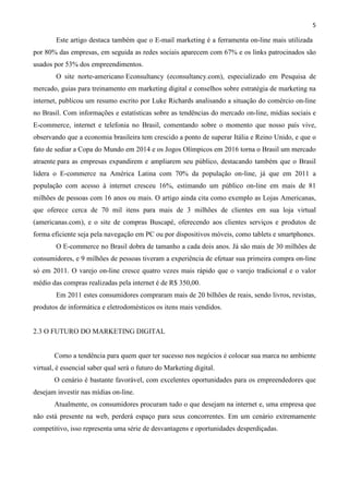 5
Este artigo destaca também que o E-mail marketing é a ferramenta on-line mais utilizada
por 80% das empresas, em seguida as redes sociais aparecem com 67% e os links patrocinados são
usados por 53% dos empreendimentos.
O site norte-americano Econsultancy (econsultancy.com), especializado em Pesquisa de
mercado, guias para treinamento em marketing digital e conselhos sobre estratégia de marketing na
internet, publicou um resumo escrito por Luke Richards analisando a situação do comércio on-line
no Brasil. Com informações e estatísticas sobre as tendências do mercado on-line, mídias sociais e
E-commerce, internet e telefonia no Brasil, comentando sobre o momento que nosso país vive,
observando que a economia brasileira tem crescido a ponto de superar Itália e Reino Unido, e que o
fato de sediar a Copa do Mundo em 2014 e os Jogos Olímpicos em 2016 torna o Brasil um mercado
atraente para as empresas expandirem e ampliarem seu público, destacando também que o Brasil
lidera o E-commerce na América Latina com 70% da população on-line, já que em 2011 a
população com acesso à internet cresceu 16%, estimando um público on-line em mais de 81
milhões de pessoas com 16 anos ou mais. O artigo ainda cita como exemplo as Lojas Americanas,
que oferece cerca de 70 mil itens para mais de 3 milhões de clientes em sua loja virtual
(americanas.com), e o site de compras Buscapé, oferecendo aos clientes serviços e produtos de
forma eficiente seja pela navegação em PC ou por dispositivos móveis, como tablets e smartphones.
O E-commerce no Brasil dobra de tamanho a cada dois anos. Já são mais de 30 milhões de
consumidores, e 9 milhões de pessoas tiveram a experiência de efetuar sua primeira compra on-line
só em 2011. O varejo on-line cresce quatro vezes mais rápido que o varejo tradicional e o valor
médio das compras realizadas pela internet é de R$ 350,00.
Em 2011 estes consumidores compraram mais de 20 bilhões de reais, sendo livros, revistas,
produtos de informática e eletrodomésticos os itens mais vendidos.
2.3 O FUTURO DO MARKETING DIGITAL
Como a tendência para quem quer ter sucesso nos negócios é colocar sua marca no ambiente
virtual, é essencial saber qual será o futuro do Marketing digital.
O cenário é bastante favorável, com excelentes oportunidades para os empreendedores que
desejam investir nas mídias on-line.
Atualmente, os consumidores procuram tudo o que desejam na internet e, uma empresa que
não está presente na web, perderá espaço para seus concorrentes. Em um cenário extremamente
competitivo, isso representa uma série de desvantagens e oportunidades desperdiçadas.
 