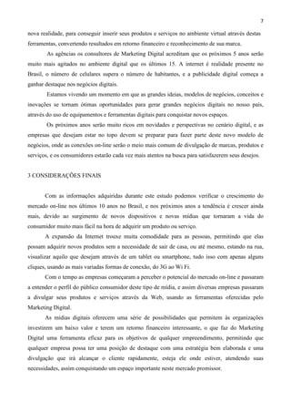 7
nova realidade, para conseguir inserir seus produtos e serviços no ambiente virtual através destas
ferramentas, convertendo resultados em retorno financeiro e reconhecimento de sua marca.
As agências os consultores de Marketing Digital acreditam que os próximos 5 anos serão
muito mais agitados no ambiente digital que os últimos 15. A internet é realidade presente no
Brasil, o número de celulares supera o número de habitantes, e a publicidade digital começa a
ganhar destaque nos negócios digitais.
Estamos vivendo um momento em que as grandes ideias, modelos de negócios, conceitos e
inovações se tornam ótimas oportunidades para gerar grandes negócios digitais no nosso país,
através do uso de equipamentos e ferramentas digitais para conquistar novos espaços.
Os próximos anos serão muito ricos em novidades e perspectivas no cenário digital, e as
empresas que desejam estar no topo devem se preparar para fazer parte deste novo modelo de
negócios, onde as conexões on-line serão o meio mais comum de divulgação de marcas, produtos e
serviços, e os consumidores estarão cada vez mais atentos na busca para satisfazerem seus desejos.
3 CONSIDERAÇÕES FINAIS
Com as informações adquiridas durante este estudo podemos verificar o crescimento do
mercado on-line nos últimos 10 anos no Brasil, e nos próximos anos a tendência é crescer ainda
mais, devido ao surgimento de novos dispositivos e novas mídias que tornaram a vida do
consumidor muito mais fácil na hora de adquirir um produto ou serviço.
A expansão da Internet trouxe muita comodidade para as pessoas, permitindo que elas
possam adquirir novos produtos sem a necessidade de sair de casa, ou até mesmo, estando na rua,
visualizar aquilo que desejam através de um tablet ou smartphone, tudo isso com apenas alguns
cliques, usando as mais variadas formas de conexão, do 3G ao Wi Fi.
Com o tempo as empresas começaram a perceber o potencial do mercado on-line e passaram
a entender o perfil do público consumidor deste tipo de mídia, e assim diversas empresas passaram
a divulgar seus produtos e serviços através da Web, usando as ferramentas oferecidas pelo
Marketing Digital.
As mídias digitais oferecem uma série de possibilidades que permitem às organizações
investirem um baixo valor e terem um retorno financeiro interessante, o que faz do Marketing
Digital uma ferramenta eficaz para os objetivos de qualquer empreendimento, permitindo que
qualquer empresa possa ter uma posição de destaque com uma estratégia bem elaborada e uma
divulgação que irá alcançar o cliente rapidamente, esteja ele onde estiver, atendendo suas
necessidades, assim conquistando um espaço importante neste mercado promissor.
 