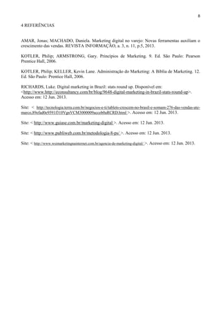 8
4 REFERÊNCIAS
AMAR, Jonas; MACHADO, Daniela. Marketing digital no varejo: Novas ferramentas auxiliam o
crescimento das vendas. REVISTA INFORMAÇÃO, a. 3, n. 11, p.5, 2013.
KOTLER, Philip; ARMSTRONG, Gary. Princípios de Marketing. 9. Ed. São Paulo: Pearson
Prentice Hall, 2006.
KOTLER, Philip; KELLER, Kevin Lane. Administração do Marketing: A Bíblia de Marketing. 12.
Ed. São Paulo: Prentice Hall, 2006.
RICHARDS, Luke. Digital marketing in Brazil: stats round up. Disponível em:
<http://www.http://econsultancy.com/br/blog/9648-digital-marketing-in-brazil-stats-round-up>.
Acesso em: 12 Jun. 2013.
Site: < http://tecnologia.terra.com.br/negocios-e-ti/tablets-crescem-no-brasil-e-somam-276-das-vendas-ate-
marco,89efad0e9591f310VgnVCM3000009acceb0aRCRD.html >. Acesso em: 12 Jun. 2013.
Site: < http://www.guiase.com.br/marketing-digital >. Acesso em: 12 Jun. 2013.
Site: < http://www.publiweb.com.br/metodologia-8-ps/ >. Acesso em: 12 Jun. 2013.
Site: < http://www.wsimarketingnainternet.com.br/agencia-de-marketing-digital/ >. Acesso em: 12 Jun. 2013.
 