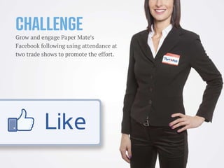 Challenge
Grow and engage Paper Mate’s
Facebook following using attendance at
two trade shows to promote the effort.
 