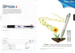 ®




            Bolígrafo

           OPTION 4
           El Paper Mate Option 4 garantiza un acceso rápido a 4 colores de
           tinta: negro, azul marino, rojo y púrpura. Basta con escoger el color
           favorito y mover el mecanismo que sacará y bloqueará el recambio
           correspondiente. Para cambiar de color basta con presionar el pistón
           o mover otro mecanismo. El bolígrafo perfecto para una marcación
           rápida en varios colores, para redactar textos o, simplemente, para
           escribir en colores!




                                                                                                                                                                                                                                                                                       GREEN PRODUCTS
OPTION 4




              BLANCO/NEGRO




           PVP sin IVA: 1,26 €



           OPCIONES

           ÁREA DE GRABACIÓN                                                                                                  SISTEMAS DE ESCRITURA
           IMPRESIÓN

                                           20 x 8mm
                                                                                                                              Multipen
                                                                                                                                                                                                      Paper Mate® Biodegradable. Usted puede diferenciarse.
                                                   30 x 8mm                                                                                                     | Respetando el entorno | Calidad de confianza | Buena relación calidad-precio
                                                                                                                              COLOR DE TINTA

                                                   30 x 8mm                                                                                           *Fabricado con componentes biodegradables en la mayor parte del la pieza y son biodegradables en un año. Instrucciones de
                                                                                                                                                       desmontaje en el paquete.
           Ver p. 31 para más información sobre la personalización. Ver páginas 32-37 para obtener unos precios detallados.



           22                                                                                                                                                                                                                                                                     23
 