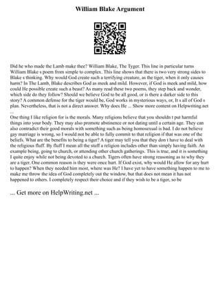 William Blake Argument
Did he who made the Lamb make thee? William Blake, The Tyger. This line in particular turns
William Blake s poem from simple to complex. This line shows that there is two very strong sides to
Blake s thinking. Why would God create such a terrifying creature, as the tiger, when it only causes
harm? In The Lamb, Blake describes God as meek and mild. However, if God is meek and mild, how
could He possible create such a beast? As many read these two poems, they step back and wonder,
which side do they follow? Should we believe God to be all good, or is there a darker side to this
story? A common defense for the tiger would be, God works in mysterious ways, or, It s all of God s
plan. Nevertheless, that is not a direct answer. Why does He ... Show more content on Helpwriting.net
...
One thing I like religion for is the morals. Many religions believe that you shouldn t put harmful
things into your body. They may also promote abstinence or not dating until a certain age. They can
also contradict their good morals with something such as being homosexual is bad. I do not believe
gay marriage is wrong, so I would not be able to fully commit to that religion if that was one of the
beliefs. What are the benefits to being a tiger? A tiger may tell you that they don t have to deal with
the religious fluff. By fluff I mean all the stuff a religion includes other than simply having faith. An
example being, going to church, or attending other church gatherings. This is true, and it is something
I quite enjoy while not being devoted to a church. Tigers often have strong reasoning as to why they
are a tiger. One common reason is they were once hurt. If God exist, why would He allow for any hurt
to happen? When they needed him most, where was He? I have yet to have something happen to me to
make me throw the idea of God completely out the window, but that does not mean it has not
happened to others. I completely respect their choice and if they wish to be a tiger, so be
... Get more on HelpWriting.net ...
 