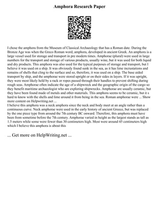 Amphora Research Paper
I chose the amphora from the Museum of Classical Archaeology that has a Roman date. During the
Bronze Age was when the Greco Roman word, amphora, developed in ancient Greek. An amphora is a
large vessel used for storage and transport in pre modern times. Amphorae (plural) were used in large
numbers for the transport and storage of various products, usually wine, but it was used for both liquid
and dry products. This amphora was also used for the typical purposes of storage and transport, but I
believe it was used on a ship. It was obviously found sunk in the sea, as it has lime incrustations and
remains of shells that cling to the surface and so, therefore, it was used on a ship. The base aided
transport by ship, and the amphorae were stored upright or on their sides in layers. If it was upright,
they were most likely held by a rack or ropes passed through their handles to prevent shifting during
rough seas. Amphorae often indicate the age of a shipwreck and the geographic origin of the cargo so
they benefit maritime archaeologist who are exploring shipwrecks. Amphorae are usually ceramic, but
they have been found made of metals and other materials. This amphora seems to be ceramic, but it s
hard to know with the shells and lime around it from being in the sea. Roman amphorae were ... Show
more content on Helpwriting.net ...
I believe this amphora was a neck amphora since the neck and body meet at an angle rather than a
continuous curve. Neck amphorae were used in the early history of ancient Greece, but was replaced
by the one piece type from around the 7th century BC onward. Therefore, this amphora must have
been from sometime before the 7th century. Amphorae varied in height as the largest stands as tall as
1.5 meters while some were fewer than 30 centimeters high. Most were around 45 centimeters high
which I believe this amphora is about this
... Get more on HelpWriting.net ...
 