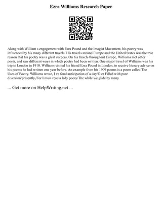 Ezra Williams Research Paper
Along with William s engagement with Ezra Pound and the Imagist Movement, his poetry was
influenced by his many different travels. His travels around Europe and the United States was the true
reason that his poetry was a great success. On his travels throughout Europe, Williams met other
poets, and saw different ways in which poetry had been written. One major travel of Williams was his
trip to London in 1910. Williams visited his friend Ezra Pound in London, to receive literary advice on
his poems he had written one year before. An example from his 1909 poems is a poem called The
Uses of Poetry. Williams wrote, I ve fond anticipation of a day/O er Filled with pure
diversion/presently,/For I must read a lady poesy/The while we glide by many
... Get more on HelpWriting.net ...
 