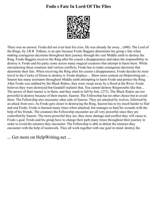 Fodo s Fate In Lord Of The Flies
There was no answer. Frodo did not even hear his cries. He was already far away... (400). The Lord of
the Rings, by J.R.R. Tolkien, is an epic because Frodo Baggins determines his group s fate when
making courageous decisions throughout their journey through the vast Middle earth to destroy the
Ring. Frodo Baggins receives the Ring after his cousin s disappearance and takes the responsibility to
destroy it. Frodo and his party come across many magical creatures that attempt to harm them. While
encountering these creatures and various conflicts, Frodo has to make courageous decisions that
determine their fate. When receiving the Ring after his cousin s disappearance, Frodo decides he must
travel to the Cracks of Doom to destroy it. Frodo displays ... Show more content on Helpwriting.net ...
Sauron has many assistants throughout Middle earth attempting to harm Frodo and protect the Ring.
After Frodo was stabbed by the Black Riders, they were swept away by a flood at the River. Frodo
believes they were destroyed but Gandalf explains that, You cannot destroy Ringwraiths like that...
The power of their master is in them, and they stand or fall by him. (273). The Black Riders are too
powerful to destroy because of their master, Sauron. The Fellowship has no other choice but to avoid
them. The Fellowship also encounter other aids of Sauron. They are attacked by wolves, followed by
an attack from orcs. As Frodo gets closer to destroying the Ring, Sauron has to try much harder to find
and end Frodo. Frodo is harmed many times when attacked, but manages to heal his wounds with the
help of his friends. The creatures the Fellowship encounter are all very powerful since they are
controlled by Sauron. The more powerful they are, they more damage and conflict they will cause to
Frodo s goal. Frodo and his group have to change their path many times throughout their journey in
order to avoid the enemies they encounter. The Fellowship is able to defeat the enemies they
encounter with the help of teamwork. They all work together with one goal in mind: destroy the
... Get more on HelpWriting.net ...
 