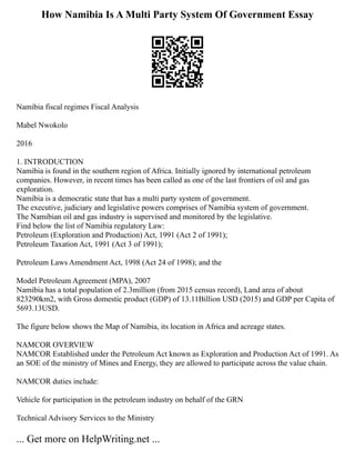 How Namibia Is A Multi Party System Of Government Essay
Namibia fiscal regimes Fiscal Analysis
Mabel Nwokolo
2016
1. INTRODUCTION
Namibia is found in the southern region of Africa. Initially ignored by international petroleum
companies. However, in recent times has been called as one of the last frontiers of oil and gas
exploration.
Namibia is a democratic state that has a multi party system of government.
The executive, judiciary and legislative powers comprises of Namibia system of government.
The Namibian oil and gas industry is supervised and monitored by the legislative.
Find below the list of Namibia regulatory Law:
Petroleum (Exploration and Production) Act, 1991 (Act 2 of 1991);
Petroleum Taxation Act, 1991 (Act 3 of 1991);
Petroleum Laws Amendment Act, 1998 (Act 24 of 1998); and the
Model Petroleum Agreement (MPA), 2007
Namibia has a total population of 2.3million (from 2015 census record), Land area of about
823290km2, with Gross domestic product (GDP) of 13.11Billion USD (2015) and GDP per Capita of
5693.13USD.
The figure below shows the Map of Namibia, its location in Africa and acreage states.
NAMCOR OVERVIEW
NAMCOR Established under the Petroleum Act known as Exploration and Production Act of 1991. As
an SOE of the ministry of Mines and Energy, they are allowed to participate across the value chain.
NAMCOR duties include:
Vehicle for participation in the petroleum industry on behalf of the GRN
Technical Advisory Services to the Ministry
... Get more on HelpWriting.net ...
 