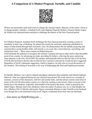 A Comparison of A Modest Proposal, Tartuffe, and Candide
Writers use personality traits and events to change the classical ideals. Majority of the writer s focus is
to change people s attitude s. Jonathan Swift, Jean Baptiste Poquelin Moliere, Francois Marie Arquet
de Voltaire use characterization and plot to challenge the themes of the Neo Classical period.
In A Modest Proposal, Jonathan Swift challenges the Neo classical period by creating a sense of
instability in their way of thinking. He attacks the society by carelessly endorsing cannibalism in
hopes to help Ireland through their economic crisis. He demonstrates this by humbly proposing and
assuring that a young healthy child, well nursed, is, at a year old, a most delicious, nourishing, and
wholesome food. ... Show more content on Helpwriting.net ...
Swift demands the audience to recognize the narrator s purpose having no other motive than the public
good of my country, by advancing our trade, providing for infant s, relieving the poor, and giving
some pleasure to the rich. (Swift 489) The speaker optimistically believes that his idea is for the best.
If Swift did not believe that his idea would not have a positive outcome he would not have suggested.
Regardless of Swift s inhumane suggestion, which is negative, he only tries to reveal the positive of
the situation. This feeling of insecurity is his way of disparaging the Irish and English government.
In Tartuffe, Moliere s use s plot to defend and oppose characters that symbolize and ridicule habitual
behavior s that was imposed during the neo classical time period. His work, known as a comedy of
manners, consists of flat characters, with few and similar traits, and that always restore some kind of
peace in the end. He down plays society as a whole by creating a microseism, where everyone in the
family has to be obedient, respectful, and mindful of the head of the home, which is played by the
father Orgon. Mariane shows her obedience when she replies To please you, sir, is what delights me
best. (Moliere 324,11) Shortly afterwards, Orgon commands Mariane to take Tartuffe as her husband
even though she is not interested in him at all. Orgon s command shows how men are dominate
... Get more on HelpWriting.net ...
 