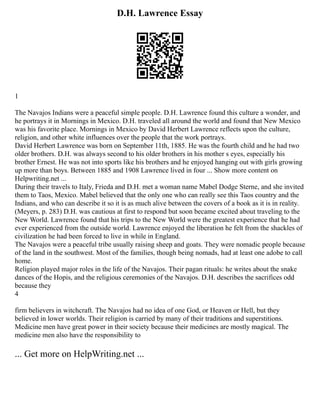 D.H. Lawrence Essay
1
The Navajos Indians were a peaceful simple people. D.H. Lawrence found this culture a wonder, and
he portrays it in Mornings in Mexico. D.H. traveled all around the world and found that New Mexico
was his favorite place. Mornings in Mexico by David Herbert Lawrence reflects upon the culture,
religion, and other white influences over the people that the work portrays.
David Herbert Lawrence was born on September 11th, 1885. He was the fourth child and he had two
older brothers. D.H. was always second to his older brothers in his mother s eyes, especially his
brother Ernest. He was not into sports like his brothers and he enjoyed hanging out with girls growing
up more than boys. Between 1885 and 1908 Lawrence lived in four ... Show more content on
Helpwriting.net ...
During their travels to Italy, Frieda and D.H. met a woman name Mabel Dodge Sterne, and she invited
them to Taos, Mexico. Mabel believed that the only one who can really see this Taos country and the
Indians, and who can describe it so it is as much alive between the covers of a book as it is in reality.
(Meyers, p. 283) D.H. was cautious at first to respond but soon became excited about traveling to the
New World. Lawrence found that his trips to the New World were the greatest experience that he had
ever experienced from the outside world. Lawrence enjoyed the liberation he felt from the shackles of
civilization he had been forced to live in while in England.
The Navajos were a peaceful tribe usually raising sheep and goats. They were nomadic people because
of the land in the southwest. Most of the families, though being nomads, had at least one adobe to call
home.
Religion played major roles in the life of the Navajos. Their pagan rituals: he writes about the snake
dances of the Hopis, and the religious ceremonies of the Navajos. D.H. describes the sacrifices odd
because they
4
firm believers in witchcraft. The Navajos had no idea of one God, or Heaven or Hell, but they
believed in lower worlds. Their religion is carried by many of their traditions and superstitions.
Medicine men have great power in their society because their medicines are mostly magical. The
medicine men also have the responsibility to
... Get more on HelpWriting.net ...
 