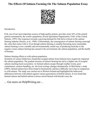 The Effects Of Salmon Farming On The Salmon Population Essay
Introduction
Fish, one of our most important sources of high quality protein, provides some 16% of the animal
protein consumed by the world s population, (Food Agriculture Organization, FAO, of the United
Nations, 1997). Our responses towards a growing demand for fish led to a boom in the salmon
farming industry (Naylor, et al., 1998). Unfortunately, the consequences of salmon farming outweigh
the value that comes with it. Even though salmon farming is steadily becoming more sustainable,
salmon farming is not a suitable and environmentally sound way of producing food due to the
negative issues salmon farming has caused in the environment, the salmon population, and the health
of humans.
Salmon farming effects to wild salmon population
Scientists of various fields have found that escaped salmon from fisheries have negatively impacted
the salmon population. The gradual increase of salmon farming has led to a higher rate of escaped
salmon reaching local ecosystems. As farmed salmon escape through weather events, poor
containment, careless handling, etc. the local ecology changes dramatically. In McGinnity s study
(2003), farmed salmon have been found to breed poorly and have difficulty surviving in comparison
to wild salmon. The study was carried out in Western Ireland and highlighted the behavioral
differences between wild salmon against various generations of hybrid salmon. It was found that
farmed salmon and hybrid salmon (various mixed farmed wild breeds) carry the
... Get more on HelpWriting.net ...
 