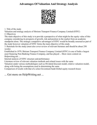 Advantages Of Valuation And Strategy Analysis
1. Title of the study
Valuation and strategy analysis of Shriram Transport Finance Company Limited (STFC)
2. Objectives
The main objective of this study is to provide a perspective of what might be the equity value of this
company considering its prospects of growth, risk and position in the market from an academic
standpoint alone. The strategic competitive advantages of STFC would be broadly assessed as part of
the study however valuation of STFC forms the main objective of this study.
3. Rationale for the study (must also cover review of relevant literature and should be about 250
words)
Established in 1979, Shriram Transport Finance Company Limited (STFC) is one of India s largest
asset financing Non Banking Finance Company, and has played ... Show more content on
Helpwriting.net ...
Internal analysis of STFC structure and performance
Literature review of relevant valuation methods and related issues with the same
Valuation under various methodologies such as Dividend discount model, relative valuation model,
along with listing the assumptions used in determining the same
Comparison of results with that of a select Investment bank/Global equity research house
... Get more on HelpWriting.net ...
 