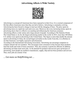 Advertising Affects A Wide Variety
Advertising is a concept all Americans have been exposed to in their lives. It is a normal component of
life that affects Americans more than they are led to believe. Advertising is constantly evolving.
Advertising has been forced to change to meet up with the changing of times. The price spent on
advertising raises at a rapid rate each and every year. Moreover, the every increasing money spent on
advertising shows that it is effective on reaching and influencing the American consumer.
Advertising affects a wide variety and a large amount of people. According to The Statistics Portal,
The United States is, by far, the largest advertising market in the world. In 2015, more than 180 billion
U.S. dollars were spent in advertising in the United States. This figure is more than double the amount
spent in advertising in China, the second largest ad market in the world. From this, it is effortless to
see that American s are highly exposed to advertisements.
According to the International Advertising Association, Advertising can encourage companies to
compete and provide new products. This encourages more consumers to buy because these products
meet the needs and wants of more consumers. Thus, the economy is positively affected. In addition,
advertising can help create more jobs. As the demand for products and services goes up because of
advertising, more people are needed to manufacture, supply, ship and test those products and services.
Thus, more jobs are created. It has
... Get more on HelpWriting.net ...
 