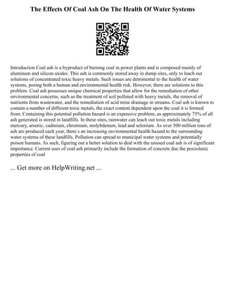 The Effects Of Coal Ash On The Health Of Water Systems
Introduction Coal ash is a byproduct of burning coal in power plants and is composed mainly of
aluminum and silicon oxides. This ash is commonly stored away in dump sites, only to leach out
solutions of concentrated toxic heavy metals. Such issues are detrimental to the health of water
systems, posing both a human and environmental health risk. However, there are solutions to this
problem. Coal ash possesses unique chemical properties that allow for the remediation of other
environmental concerns, such as the treatment of soil polluted with heavy metals, the removal of
nutrients from wastewater, and the remediation of acid mine drainage in streams. Coal ash is known to
contain a number of different toxic metals, the exact content dependent upon the coal it is formed
from. Containing this potential pollution hazard is an expensive problem, as approximately 75% of all
ash generated is stored in landfills. In these sites, rainwater can leach out toxic metals including
mercury, arsenic, cadmium, chromium, molybdenum, lead and selenium. As over 500 million tons of
ash are produced each year, there s an increasing environmental health hazard to the surrounding
water systems of these landfills. Pollution can spread to municipal water systems and potentially
poison humans. As such, figuring out a better solution to deal with the unused coal ash is of significant
importance. Current uses of coal ash primarily include the formation of concrete due the pozzolanic
properties of coal
... Get more on HelpWriting.net ...
 