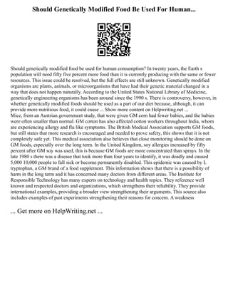 Should Genetically Modified Food Be Used For Human...
Should genetically modified food be used for human consumption? In twenty years, the Earth s
population will need fifty five percent more food than it is currently producing with the same or fewer
resources. This issue could be resolved, but the full effects are still unknown. Genetically modified
organisms are plants, animals, or microorganisms that have had their genetic material changed in a
way that does not happen naturally. According to the United States National Library of Medicine,
genetically engineering organisms has been around since the 1990 s. There is controversy, however, in
whether genetically modified foods should be used as a part of our diet because, although, it can
provide more nutritious food, it could cause ... Show more content on Helpwriting.net ...
Mice, from an Austrian government study, that were given GM corn had fewer babies, and the babies
were often smaller than normal. GM cotton has also affected cotton workers throughout India, whom
are experiencing allergy and flu like symptoms. The British Medical Association supports GM foods,
but still states that more research is encouraged and needed to prove safety, this shows that it is not
completely safe yet. This medical association also believes that close monitoring should be done on
GM foods, especially over the long term. In the United Kingdom, soy allergies increased by fifty
percent after GM soy was used, this is because GM foods are more concentrated than sprays. In the
late 1980 s there was a disease that took more than four years to identify, it was deadly and caused
5,000 10,000 people to fall sick or become permanently disabled. This epidemic was caused by L
tryptophan, a GM brand of a food supplement. This information shows that there is a possibility of
harm in the long term and it has concerned many doctors from different areas. The Institute for
Responsible Technology has many experts on technology and health topics. They reference well
known and respected doctors and organizations, which strengthens their reliability. They provide
international examples, providing a broader view strengthening their arguments. This source also
includes examples of past experiments strengthening their reasons for concern. A weakness
... Get more on HelpWriting.net ...
 