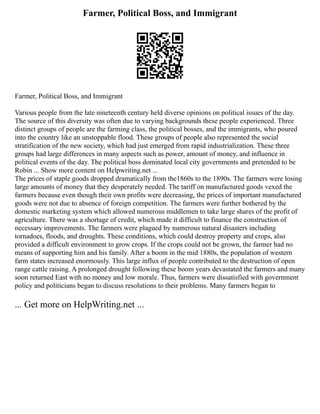 Farmer, Political Boss, and Immigrant
Farmer, Political Boss, and Immigrant
Various people from the late nineteenth century held diverse opinions on political issues of the day.
The source of this diversity was often due to varying backgrounds these people experienced. Three
distinct groups of people are the farming class, the political bosses, and the immigrants, who poured
into the country like an unstoppable flood. These groups of people also represented the social
stratification of the new society, which had just emerged from rapid industrialization. These three
groups had large differences in many aspects such as power, amount of money, and influence in
political events of the day. The political boss dominated local city governments and pretended to be
Robin ... Show more content on Helpwriting.net ...
The prices of staple goods dropped dramatically from the1860s to the 1890s. The farmers were losing
large amounts of money that they desperately needed. The tariff on manufactured goods vexed the
farmers because even though their own profits were decreasing, the prices of important manufactured
goods were not due to absence of foreign competition. The farmers were further bothered by the
domestic marketing system which allowed numerous middlemen to take large shares of the profit of
agriculture. There was a shortage of credit, which made it difficult to finance the construction of
necessary improvements. The farmers were plagued by numerous natural disasters including
tornadoes, floods, and droughts. These conditions, which could destroy property and crops, also
provided a difficult environment to grow crops. If the crops could not be grown, the farmer had no
means of supporting him and his family. After a boom in the mid 1880s, the population of western
farm states increased enormously. This large influx of people contributed to the destruction of open
range cattle raising. A prolonged drought following these boom years devastated the farmers and many
soon returned East with no money and low morale. Thus, farmers were dissatisfied with government
policy and politicians began to discuss resolutions to their problems. Many farmers began to
... Get more on HelpWriting.net ...
 