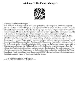 Usefulness Of The Future Managers
Usefulness to the Future Managers
Over the recent past, many workers have developed a liking for startups over established corporate
jobs. The workers do not want to get fixed by rigid laws and hierarchical structure. The trend has both
risks and benefits. One of the risks is that the startup organizations do not give proper attention to the
human resources. Moreover, the startups may violate one or more aspects of the employment law. The
book is useful in training prospective future managers and employers since the workplace
discrimination scenario is a rapidly changing issue that requires a more intellectual approach. The
risks of violating the discrimination rules are devastating to both the employer and organization.
Knowledge is power, and the prospective managers will gain the knowledge surrounding employment
discrimination and harassment and are thus informed of the possible penalties for violating such laws.
The book also gives the potential managers the ability to interpret the laws governing a certain topic in
the contemporary business life. Additionally, the book enlightens the potential managers about the
existing legal bodies that address issues such as workplace discrimination. The students can get more
information not covered in the classroom or the book from these bodies. One such body is the United
States Equal Employment Opportunity Commission (EEOC). The agency has a website that contains
the jurisdictions over claims of discrimination in the various
... Get more on HelpWriting.net ...
 