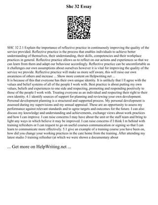 Shc 32 Essay
SHC 32 2.1 Explain the importance of reflective practice in continuously improving the quality of the
service provided. Reflective practice is the process that enables individuals to achieve better
understanding of themselves, their understanding, their skills, competencies and their workplace
practices in general. Reflective practice allows us to reflect on our actions and experiences so that we
can learn from them and adapt our behaviour accordingly. Reflective practice can be uncomfortable as
it challenges our own assumptions about ourselves however it is vital for improving the quality of the
service we provide. Reflective practice will make us more self aware, this will raise our own
awareness of others and increase ... Show more content on Helpwriting.net ...
It is because of this that everyone has their own unique identity. It is unlikely that I ll agree with the
values and belief systems of all of the people I work with. Best practice is about putting my own
values, beliefs and experiences to one side and respecting, promoting and responding positively to
those of the people I work with. Treating everyone as an individual and respecting their right to their
own identity. 4.1 identify sources of support for planning and reviewing your own development.
Personal development planning is a structured and supported process. My personal development is
assessed during my supervisions and my annual appraisal. These are an opportunity to assess my
performance against relevant standards and to agree targets and outcomes for the future. I can also
discuss my knowledge and understanding and achievements, exchange views about work practices
and how I can improve. I can raise concerns I may have about the unit or the staff team and bring to
light any ways in which believe it may be improved. I can raise concerns if I think I m behind with
training refreshers or I can request to go on useful courses communication or signing so that I can
learn to communicate more effectively. 5.1 give an example of a training course you have been on,
how did you change your working practices in the care home from the training. After attending my
latest studio 3 training refresher (at which we were shown a documentary about
... Get more on HelpWriting.net ...
 