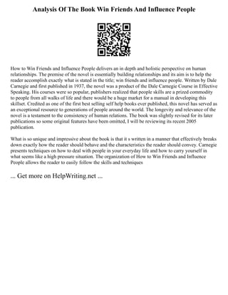 Analysis Of The Book Win Friends And Influence People
How to Win Friends and Influence People delivers an in depth and holistic perspective on human
relationships. The premise of the novel is essentially building relationships and its aim is to help the
reader accomplish exactly what is stated in the title; win friends and influence people. Written by Dale
Carnegie and first published in 1937, the novel was a product of the Dale Carnegie Course in Effective
Speaking. His courses were so popular, publishers realized that people skills are a prized commodity
to people from all walks of life and there would be a huge market for a manual in developing this
skillset. Credited as one of the first best selling self help books ever published, this novel has served as
an exceptional resource to generations of people around the world. The longevity and relevance of the
novel is a testament to the consistency of human relations. The book was slightly revised for its later
publications so some original features have been omitted, I will be reviewing its recent 2005
publication.
What is so unique and impressive about the book is that it s written in a manner that effectively breaks
down exactly how the reader should behave and the characteristics the reader should convey. Carnegie
presents techniques on how to deal with people in your everyday life and how to carry yourself in
what seems like a high pressure situation. The organization of How to Win Friends and Influence
People allows the reader to easily follow the skills and techniques
... Get more on HelpWriting.net ...
 