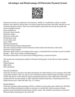 Advantages And Disadvantages Of Electronic Payment System
Payments are always an important of any business, whether it is traditional or online. In online
business cash cannot be used as there is no direct contact between buyer and seller, therefore we use
electronic payment systems. There are several methods using which one can pay for goods and
services bought by buyer.
Some methods are:
Electronic funds transfer
Electronic checks
Electronic credit cards
Purchasing E cards
E cash smart cards
Pay at ATMs
B2B special methods
Electronic bill presentment and payments
The most common methods used are electronic funds transfer and electronic credit cards.
Electronic Funds Transfer:
Electronic funds transfer is the method where money is transferred from one bank account to another
through ... Show more content on Helpwriting.net ...
The entire amount due is to be aid at end of billing period eg: American Express
The second most used payment method is Electronic bill payment. In this there are three methods,
they are:
Online banking
Biller direct
Bill consolidator
ONLINE BANKING:
In this the user has a account in any bank and registers for online bill pay service and pays all his bills
using banks websites. The user is given user id and password by which he logins into bank s payment
website and then he will be asked to type his transaction password. After which bank will deduct
amount from his account and pay to seller with help of payment gateways. Payment gateways act as
bridge between user s bank and seller. Eg.: CC Avenue
BILER DIRECT:
In this the consumer makes payments at biller s website by using credit card or debit card. The biller
makes the billing information available to customer on website after which consumer initiates
payment using Automated Clearing House transfer system. This method is also known as electronic
bill presentment and payments. Eg: yahoo bill
 