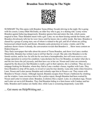 Brandon Teen Driving In The Night
SUMMARY The film opens with Brandon Teena (Hilary Swank) driving in the night. He is going
with his cousin, Lonny (Matt McGrath), an older boy who is gay, to a skating rink. Lonny warns
Brandon against behaving dangerously. Brandon ignores him and enters the rink, which seems
magical to him. There Brandon meets with a girl. Later, we see them kissing outside her home, and
Brandon chivalrously tells her he won t leave until he knows she is safely inside. But later, Brandon is
chased by a group of young men, one of whom is related to the girl, and all of whom are yelling
homosexual related insults and threats. Brandon seeks protection in Lonny s trailer, and if the
audience doesn t know it already, the conversation reveals that Brandon is ... Show more content on
Helpwriting.net ...
They find a newspaper that talks about the arrest of Teena Brandon, and show it to Lana s mother.
Meanwhile, Brandon has written Lana to tell her that he s in jail. She asks why Brandon is in the
female section, and he lies: he tells her he was born a hermaphrodite, but will soon receive a sex
change operation to correct his condition. Lana declares her love for Brandon, no matter what she is
and the two leave the jail joyously, and then have sex in her car. Nissen and Lotter are extremely
angered by the discovery that Brandon is really a girl in their opinion, she is a lesbian. They are on a
rampage looking for Brandon, whom they find at Lana s mother s house, together with Lana. They
force Brandon to strip off his pants, to reveal to Lana his true identity. Lana only looks when forced to.
Later, Nissen and Lotter pursue Brandon and violently rape him in Nissen s car. They return with
Brandon to Nissen s house. Although injured, Brandon escapes from Nissen s bathroom by climbing
out the window. Lana convinces him to file a police report, though Brandon had been warned by
Nissen and Lotter to remain silent. Brandon, in distress files a report. Later, in a drunken rage, Nissen
and Lotter set out to kill Brandon. They find Brandon hiding in a farm house with Candace and her
baby. Brandon and Candace are fatally shot, while Lana is screaming desperately. Lana falls
... Get more on HelpWriting.net ...
 