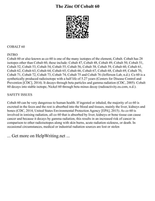 The Zinc Of Cobalt 60
COBALT 60
INTRO
Cobalt 60 or also known as co 60 is one of the many isotopes of the element, Cobalt. Cobalt has 28
isotopes other than Cobalt 60, these include: Cobalt 47, Cobalt 48, Cobalt 49, Cobalt 50, Cobalt 51,
Cobalt 52, Cobalt 53, Cobalt 54, Cobalt 55, Cobalt 56, Cobalt 58, Cobalt 59, Cobalt 60, Cobalt 61,
Cobalt 62, Cobalt 63, Cobalt 64, Cobalt 65, Cobalt 66, Cobalt 67, Cobalt 68, Cobalt 69, Cobalt 70,
Cobalt 71, Cobalt 72, Cobalt 73, Cobalt 74, Cobalt 75 and Cobalt 76 (Jefferson Lab, n.d.). Co 60 is a
synthetically produced radioisotope with a half life of 5.27 years (Centers for Disease Control and
Prevention [CDC], 2014). It decays through beta particles and gamma radiation (CDC, 2005). Cobalt
60 decays into stable isotope, Nickel 60 through beta minus decay (radioactivity.eu.com, n.d.).
SAFETY ISSUES
Cobalt 60 can be very dangerous to human health. If ingested or inhaled, the majority of co 60 is
excreted in the feces and the rest is absorbed into the blood and tissues, mainly the liver, kidneys and
bones (CDC, 2014; United States Environmental Protection Agency [EPA], 2015). As co 60 is
involved in ionising radiation, all co 60 that is absorbed by liver, kidneys or bone tissue can cause
cancer and because it decays by gamma radiation, this results in an increased risk of cancer in
comparison to other radioisotopes along with skin burns, acute radiation sickness, or death. In
occasional circumstances, medical or industrial radiation sources are lost or stolen
... Get more on HelpWriting.net ...
 