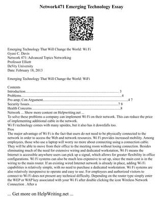 Network471 Emerging Technology Essay
Emerging Technology That Will Change the World: Wi Fi
Gyasi C. Davis
Network 471: Advanced Topics Networking
Professor Elliott
DeVry University
Date: February 18, 2013
Emerging Technology That Will Change the World: WiFi
Contents
Introduction........................................................................................................ 3
Problems................................................................................................................4
Pro amp; Con Argument...............................................................................................4 7
Security Issues...................................................................................................7 8
Health Concerns...................................................................................................8
Network ... Show more content on Helpwriting.net ...
To solve these problems a company can implement Wi Fi on their network. This can reduce the price
of implementing additional cable in the network.
Wi Fi technology comes with many upsides, but it also has it downfalls too.
Pros
The major advantage of Wi Fi is the fact that users do not need to be physically connected to the
network in order to access the Web and network resources. Wi Fi provides increased mobility. Among
employees, those who use a laptop will worry no more about connecting using a connection cable.
They will be able to move from their office to the meeting room without losing connection. Besides
eliminating much of the need for extensive wiring and dedicated workstation, Wi Fi means the
Internet is accessible anywhere users can pick up a signal, which allows for greater flexibility in office
configurations. Wi Fi systems can also be much less expensive to set up, since the main cost is in the
wiring to the main router. If an existing wired Internet network is already in place, adding Wi Fi
capabilities is relatively simple, with no need to purchase a dedicated workstation. Wi Fi systems are
also relatively inexpensive to operate and easy to use. For employees and authorized visitors to
connect to Wi Fi does not present any technical difficulty. Depending on the router type simply enter
the WEP or WAP key associated with your Wi Fi after double clicking the icon Wireless Network
Connection . After a
... Get more on HelpWriting.net ...
 