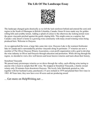 The Life Of The Landscape Essay
The landscape changed quite drastically as we left the lush rainforest behind and entered the semi arid
region in the South of Okanagan in British Columbia, Canada. Green fir trees made way for golden
rolling hills and scrubby terrain. Adding a splash of colour to the otherwise dry looking terrain were
the green vineyards perched against the gentle sloping hills. This might come as a surprise, but
Canada s only desert is home to a growing wine community with many award winning wines being
produced here. Welcome to Osoyoos.
As we approached the town, a large lake came into view. Osoyoos Lake is the warmest freshwater
lake in Canada and is surrounded by pristine vineyards along its perimeter. 37 wineries are now a
member of The Oliver Osoyoos Winery Association, a non profit organization with a goal to develop
the wine industry in Oliver and Osoyoos through education and promotion. While driving through the
region, we decided to visit a few well known and lesser known wineries and learn about their history.
Stoneboat Vineyards
We passed many picturesque wineries as we drove through the valley, each offering wine tasting to
anyone who is keen to sample their BC wine. We stopped at Stoneboat Vineyards, a family owned
winery only 20 minutes from downtown Osoyoos. The lovely Julie Martiniuk greeted us, who
together with her husband Lanny, purchased a 15 acre orchard in 1979 and planted their first vines in
1983. 40 Years later, they now have over 48 acres and are producing award
... Get more on HelpWriting.net ...
 