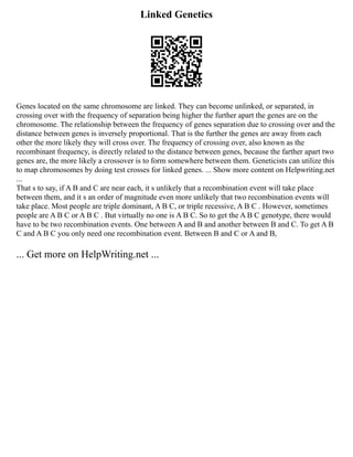 Linked Genetics
Genes located on the same chromosome are linked. They can become unlinked, or separated, in
crossing over with the frequency of separation being higher the further apart the genes are on the
chromosome. The relationship between the frequency of genes separation due to crossing over and the
distance between genes is inversely proportional. That is the further the genes are away from each
other the more likely they will cross over. The frequency of crossing over, also known as the
recombinant frequency, is directly related to the distance between genes, because the farther apart two
genes are, the more likely a crossover is to form somewhere between them. Geneticists can utilize this
to map chromosomes by doing test crosses for linked genes. ... Show more content on Helpwriting.net
...
That s to say, if A B and C are near each, it s unlikely that a recombination event will take place
between them, and it s an order of magnitude even more unlikely that two recombination events will
take place. Most people are triple dominant, A B C, or triple recessive, A B C . However, sometimes
people are A B C or A B C . But virtually no one is A B C. So to get the A B C genotype, there would
have to be two recombination events. One between A and B and another between B and C. To get A B
C and A B C you only need one recombination event. Between B and C or A and B,
... Get more on HelpWriting.net ...
 