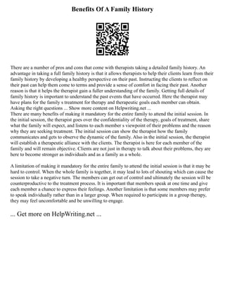 Benefits Of A Family History
There are a number of pros and cons that come with therapists taking a detailed family history. An
advantage in taking a full family history is that it allows therapists to help their clients learn from their
family history by developing a healthy perspective on their past. Instructing the clients to reflect on
their past can help them come to terms and provide a sense of comfort in facing their past. Another
reason is that it helps the therapist gain a fuller understanding of the family. Getting full details of
family history is important to understand the past events that have occurred. Here the therapist may
have plans for the family s treatment for therapy and therapeutic goals each member can obtain.
Asking the right questions ... Show more content on Helpwriting.net ...
There are many benefits of making it mandatory for the entire family to attend the initial session. In
the initial session, the therapist goes over the confidentiality of the therapy, goals of treatment, share
what the family will expect, and listens to each member s viewpoint of their problems and the reason
why they are seeking treatment. The initial session can show the therapist how the family
communicates and gets to observe the dynamic of the family. Also in the initial session, the therapist
will establish a therapeutic alliance with the clients. The therapist is here for each member of the
family and will remain objective. Clients are not just in therapy to talk about their problems, they are
here to become stronger as individuals and as a family as a whole.
A limitation of making it mandatory for the entire family to attend the initial session is that it may be
hard to control. When the whole family is together, it may lead to lots of shouting which can cause the
session to take a negative turn. The members can get out of control and ultimately the session will be
counterproductive to the treatment process. It is important that members speak at one time and give
each member a chance to express their feelings. Another limitation is that some members may prefer
to speak individually rather than in a larger group. When required to participate in a group therapy,
they may feel uncomfortable and be unwilling to engage.
... Get more on HelpWriting.net ...
 