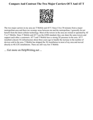 Compare And Contrast The Two Major Carriers Of T And AT T
The two major carriers in my area are T Mobile and AT T. Since I live 30 minutes from a major
metropolitan area and there are swampy areas between me and the metropolitan, I generally do not
benefit from the latest cellular technology. Most of the towers in the area are owned or operated by AT
T or T Mobile. Since T Mobile and AT T use the GSM standard, they can share the same towers and
support each other s customers. AT T and T Mobile have a strong 2G presence in the area. AT T
installed a decent 3G infrastructure about three years ago to handle the increase in the number of
devices sold in the area. T Mobile has skipped the 3G installation in most of my area and moved
directly to 4G LTE installations. There are still very few T Mobile
... Get more on HelpWriting.net ...
 