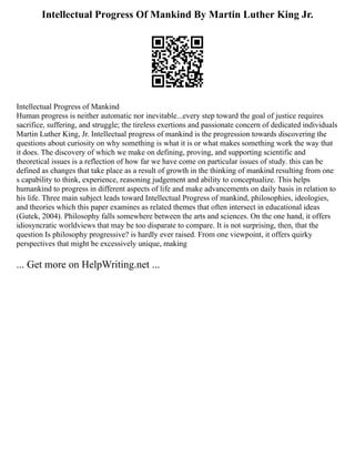 Intellectual Progress Of Mankind By Martin Luther King Jr.
Intellectual Progress of Mankind
Human progress is neither automatic nor inevitable...every step toward the goal of justice requires
sacrifice, suffering, and struggle; the tireless exertions and passionate concern of dedicated individuals
Martin Luther King, Jr. Intellectual progress of mankind is the progression towards discovering the
questions about curiosity on why something is what it is or what makes something work the way that
it does. The discovery of which we make on defining, proving, and supporting scientific and
theoretical issues is a reflection of how far we have come on particular issues of study. this can be
defined as changes that take place as a result of growth in the thinking of mankind resulting from one
s capability to think, experience, reasoning judgement and ability to conceptualize. This helps
humankind to progress in different aspects of life and make advancements on daily basis in relation to
his life. Three main subject leads toward Intellectual Progress of mankind, philosophies, ideologies,
and theories which this paper examines as related themes that often intersect in educational ideas
(Gutek, 2004). Philosophy falls somewhere between the arts and sciences. On the one hand, it offers
idiosyncratic worldviews that may be too disparate to compare. It is not surprising, then, that the
question Is philosophy progressive? is hardly ever raised. From one viewpoint, it offers quirky
perspectives that might be excessively unique, making
... Get more on HelpWriting.net ...
 
